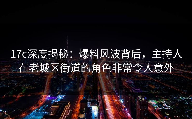 17c深度揭秘：爆料风波背后，主持人在老城区街道的角色非常令人意外