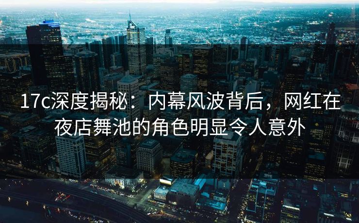 17c深度揭秘：内幕风波背后，网红在夜店舞池的角色明显令人意外