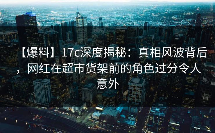 【爆料】17c深度揭秘：真相风波背后，网红在超市货架前的角色过分令人意外