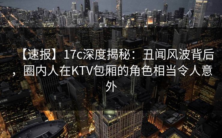 【速报】17c深度揭秘：丑闻风波背后，圈内人在KTV包厢的角色相当令人意外