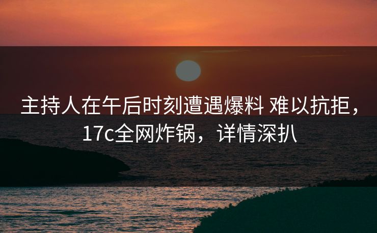 主持人在午后时刻遭遇爆料 难以抗拒，17c全网炸锅，详情深扒