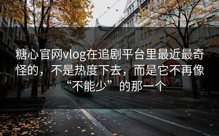 糖心官网vlog在追剧平台里最近最奇怪的，不是热度下去，而是它不再像“不能少”的那一个