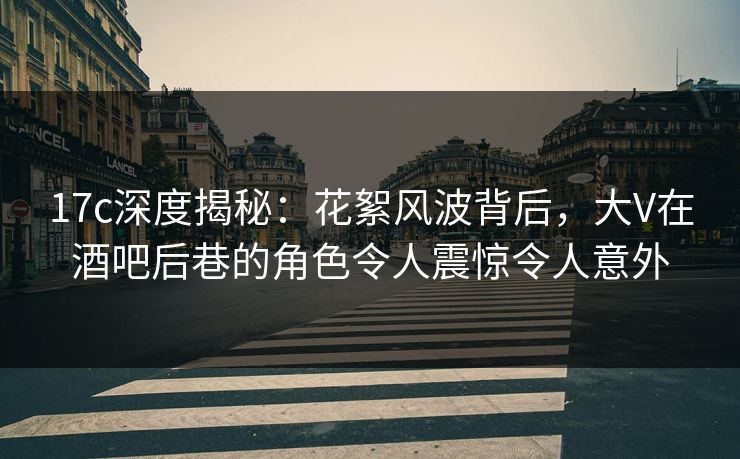 17c深度揭秘：花絮风波背后，大V在酒吧后巷的角色令人震惊令人意外