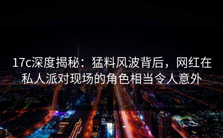 17c深度揭秘：猛料风波背后，网红在私人派对现场的角色相当令人意外
