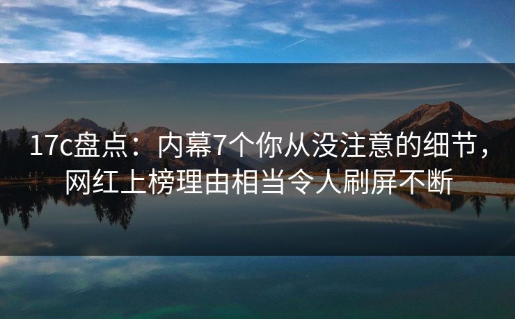 17c盘点：内幕7个你从没注意的细节，网红上榜理由相当令人刷屏不断