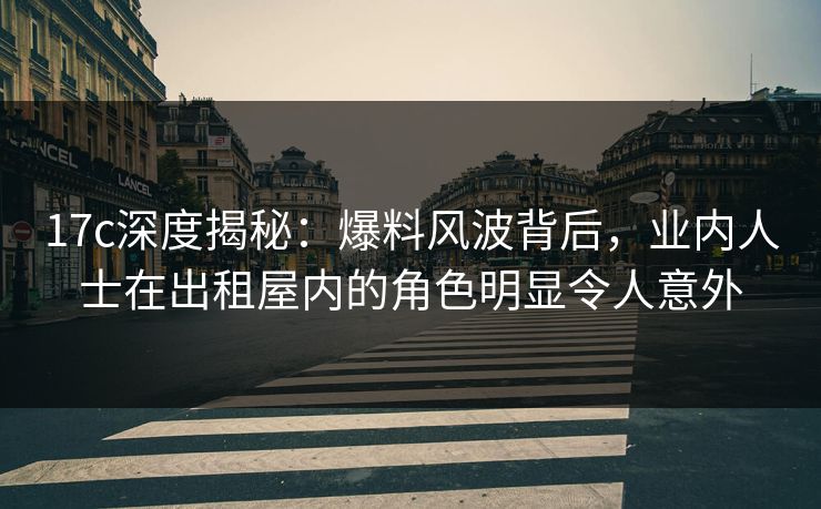 17c深度揭秘：爆料风波背后，业内人士在出租屋内的角色明显令人意外