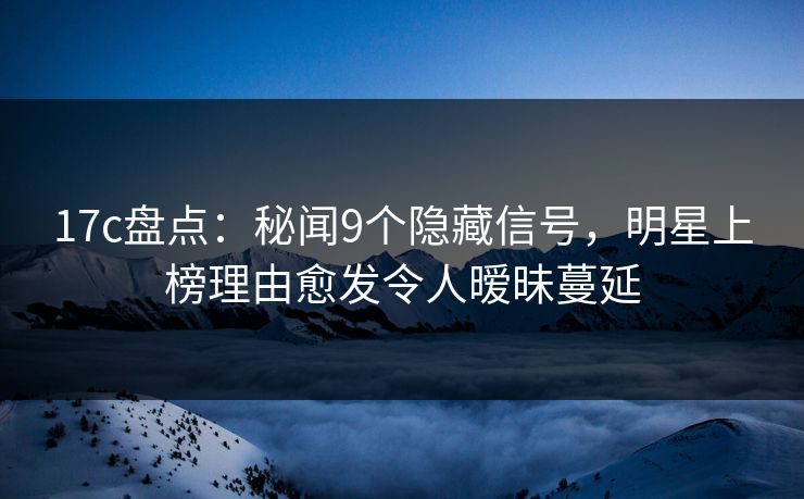 17c盘点：秘闻9个隐藏信号，明星上榜理由愈发令人暧昧蔓延